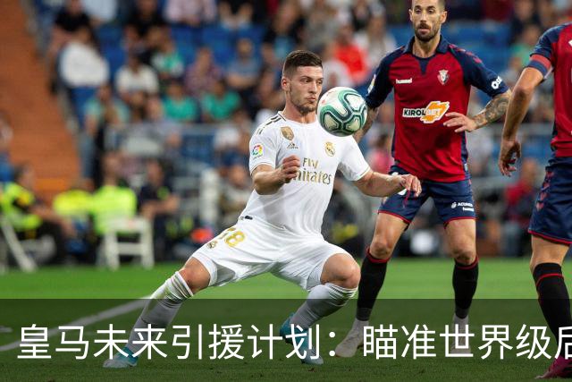 皇马未来引援计划：瞄准世界级后卫与中场升级
